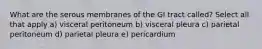 What are the serous membranes of the GI tract called? Select all that apply a) visceral peritoneum b) visceral pleura c) parietal peritoneum d) parietal pleura e) pericardium