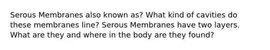 Serous Membranes also known as? What kind of cavities do these membranes line? Serous Membranes have two layers. What are they and where in the body are they found?