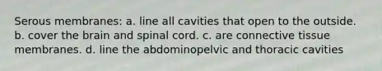 Serous membranes: a. line all cavities that open to the outside. b. cover <a href='https://www.questionai.com/knowledge/kLMtJeqKp6-the-brain' class='anchor-knowledge'>the brain</a> and spinal cord. c. are <a href='https://www.questionai.com/knowledge/kYDr0DHyc8-connective-tissue' class='anchor-knowledge'>connective tissue</a> membranes. d. line the abdominopelvic and thoracic cavities