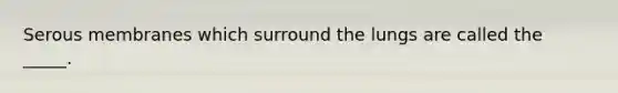 Serous membranes which surround the lungs are called the _____.