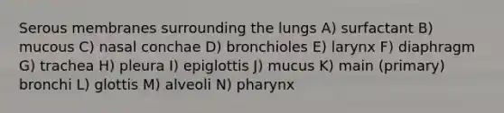 Serous membranes surrounding the lungs A) surfactant B) mucous C) nasal conchae D) bronchioles E) larynx F) diaphragm G) trachea H) pleura I) epiglottis J) mucus K) main (primary) bronchi L) glottis M) alveoli N) pharynx