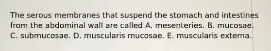 The serous membranes that suspend the stomach and intestines from the abdominal wall are called A. mesenteries. B. mucosae. C. submucosae. D. muscularis mucosae. E. muscularis externa.