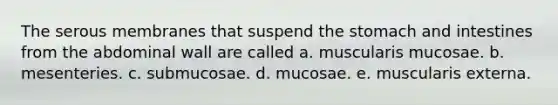 The serous membranes that suspend the stomach and intestines from the abdominal wall are called a. muscularis mucosae. b. mesenteries. c. submucosae. d. mucosae. e. muscularis externa.