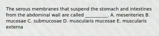 The serous membranes that suspend the stomach and intestines from the abdominal wall are called __________. A. mesenteries B. mucosae C. submucosae D. muscularis mucosae E. muscularis externa