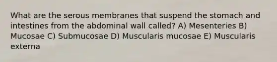 What are the serous membranes that suspend the stomach and intestines from the abdominal wall called? A) Mesenteries B) Mucosae C) Submucosae D) Muscularis mucosae E) Muscularis externa