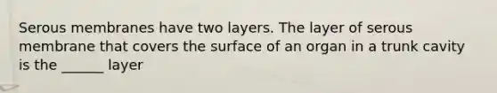 Serous membranes have two layers. The layer of serous membrane that covers the surface of an organ in a trunk cavity is the ______ layer