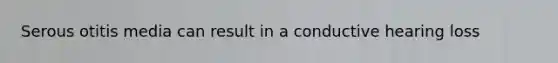 Serous otitis media can result in a conductive hearing loss
