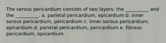 The serous pericardium consists of two layers: the __________ and the __________. a. parietal pericardium, epicardium b. inner serous pericardium, pericardium c. inner serous pericardium, epicardium d. parietal pericardium, pericardium e. fibrous pericardium, epicardium