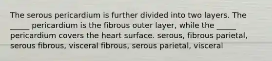 The serous pericardium is further divided into two layers. The _____ pericardium is the fibrous outer layer, while the _____ pericardium covers the heart surface. serous, fibrous parietal, serous fibrous, visceral fibrous, serous parietal, visceral