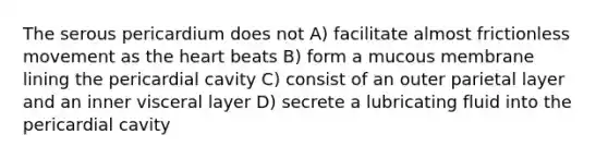 The serous pericardium does not A) facilitate almost frictionless movement as the heart beats B) form a mucous membrane lining the pericardial cavity C) consist of an outer parietal layer and an inner visceral layer D) secrete a lubricating fluid into the pericardial cavity