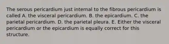 The serous pericardium just internal to the fibrous pericardium is called A. the visceral pericardium. B. the epicardium. C. the parietal pericardium. D. the parietal pleura. E. Either the visceral pericardium or the epicardium is equally correct for this structure.