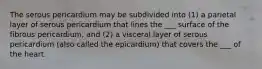 The serous pericardium may be subdivided into (1) a parietal layer of serous pericardium that lines the ___ surface of the fibrous pericardium, and (2) a visceral layer of serous pericardium (also called the epicardium) that covers the ___ of the heart.