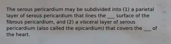 The serous pericardium may be subdivided into (1) a parietal layer of serous pericardium that lines the ___ surface of the fibrous pericardium, and (2) a visceral layer of serous pericardium (also called the epicardium) that covers the ___ of the heart.