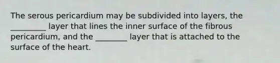 The serous pericardium may be subdivided into layers, the _________ layer that lines the inner surface of the fibrous pericardium, and the ________ layer that is attached to the surface of the heart.