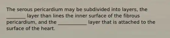 The serous pericardium may be subdivided into layers, the ________ layer than lines the inner surface of the fibrous pericardium, and the ____________ layer that is attached to the surface of the heart.