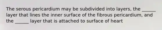 The serous pericardium may be subdivided into layers, the ______ layer that lines the inner surface of the fibrous pericardium, and the ______ layer that is attached to surface of heart