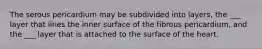 The serous pericardium may be subdivided into layers, the ___ layer that lines the inner surface of the fibrous pericardium, and the ___ layer that is attached to the surface of the heart.
