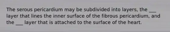 The serous pericardium may be subdivided into layers, the ___ layer that lines the inner surface of the fibrous pericardium, and the ___ layer that is attached to the surface of the heart.