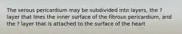 The serous pericardium may be subdivided into layers, the ? layer that lines the inner surface of the fibrous pericardium, and the ? layer that is attached to the surface of the heart