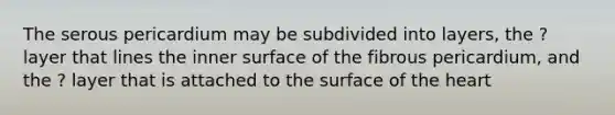 The serous pericardium may be subdivided into layers, the ? layer that lines the inner surface of the fibrous pericardium, and the ? layer that is attached to the surface of the heart