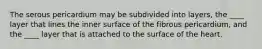The serous pericardium may be subdivided into layers, the ____ layer that lines the inner surface of the fibrous pericardium, and the ____ layer that is attached to the surface of the heart.