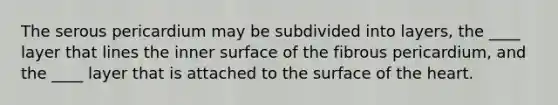 The serous pericardium may be subdivided into layers, the ____ layer that lines the inner surface of the fibrous pericardium, and the ____ layer that is attached to the surface of the heart.