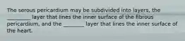 The serous pericardium may be subdivided into layers, the _________ layer that lines the inner surface of the fibrous pericardium, and the ________ layer that lines the inner surface of the heart.