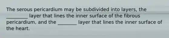 The serous pericardium may be subdivided into layers, the _________ layer that lines the inner surface of the fibrous pericardium, and the ________ layer that lines the inner surface of the heart.