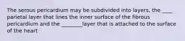 The serous pericardium may be subdivided into layers, the ____ parietal layer that lines the inner surface of the fibrous pericardium and the ________layer that is attached to the surface of the heart