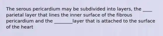 The serous pericardium may be subdivided into layers, the ____ parietal layer that lines the inner surface of the fibrous pericardium and the ________layer that is attached to the surface of the heart