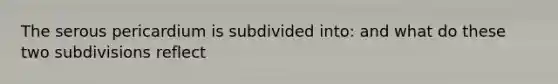 The serous pericardium is subdivided into: and what do these two subdivisions reflect