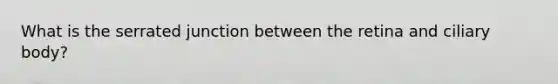 What is the serrated junction between the retina and ciliary body?