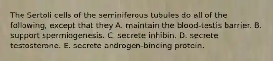 The Sertoli cells of the seminiferous tubules do all of the following, except that they A. maintain the blood-testis barrier. B. support spermiogenesis. C. secrete inhibin. D. secrete testosterone. E. secrete androgen-binding protein.