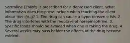 Sertraline (Zoloft) is prescribed for a depressed client. What information does the nurse include when teaching the client about this drug? 1. The drug can cause a hypertensive crisis. 2. The drug interferes with the reuptake of norepinephrine. 3. Specific foods should be avoided when one is taking the drug. 4. Several weeks may pass before the effects of the drug become evident.