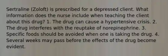 Sertraline (Zoloft) is prescribed for a depressed client. What information does the nurse include when teaching the client about this drug? 1. The drug can cause a hypertensive crisis. 2. The drug interferes with the reuptake of norepinephrine. 3. Specific foods should be avoided when one is taking the drug. 4. Several weeks may pass before the effects of the drug become evident.