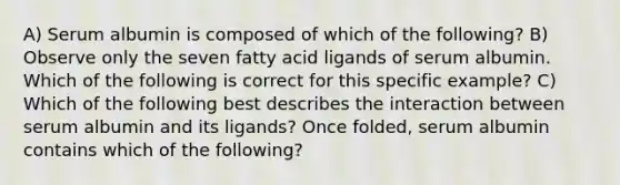 A) Serum albumin is composed of which of the following? B) Observe only the seven fatty acid ligands of serum albumin. Which of the following is correct for this specific example? C) Which of the following best describes the interaction between serum albumin and its ligands? Once folded, serum albumin contains which of the following?