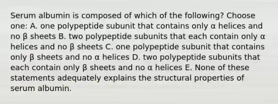 Serum albumin is composed of which of the following? Choose one: A. one polypeptide subunit that contains only α helices and no β sheets B. two polypeptide subunits that each contain only α helices and no β sheets C. one polypeptide subunit that contains only β sheets and no α helices D. two polypeptide subunits that each contain only β sheets and no α helices E. None of these statements adequately explains the structural properties of serum albumin.