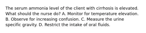 The serum ammonia level of the client with cirrhosis is elevated. What should the nurse do? A. Monitor for temperature elevation. B. Observe for increasing confusion. C. Measure the urine specific gravity. D. Restrict the intake of oral fluids.