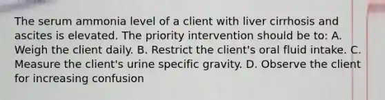 The serum ammonia level of a client with liver cirrhosis and ascites is elevated. The priority intervention should be to: A. Weigh the client daily. B. Restrict the client's oral fluid intake. C. Measure the client's urine specific gravity. D. Observe the client for increasing confusion