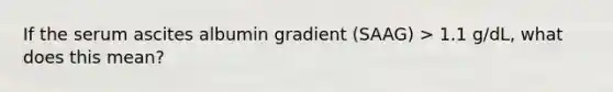 If the serum ascites albumin gradient (SAAG) > 1.1 g/dL, what does this mean?