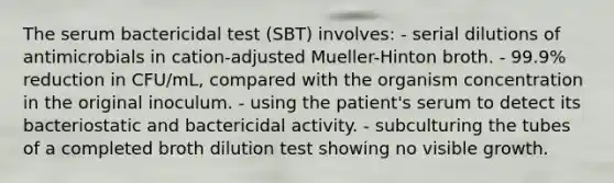 The serum bactericidal test (SBT) involves: - serial dilutions of antimicrobials in cation-adjusted Mueller-Hinton broth. - 99.9% reduction in CFU/mL, compared with the organism concentration in the original inoculum. - using the patient's serum to detect its bacteriostatic and bactericidal activity. - subculturing the tubes of a completed broth dilution test showing no visible growth.