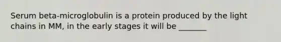 Serum beta-microglobulin is a protein produced by the light chains in MM, in the early stages it will be _______