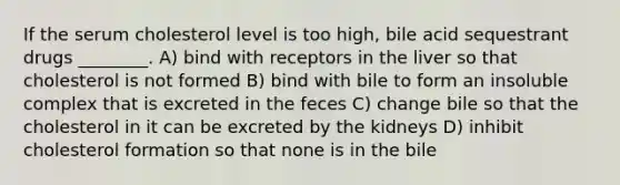 If the serum cholesterol level is too high, bile acid sequestrant drugs ________. A) bind with receptors in the liver so that cholesterol is not formed B) bind with bile to form an insoluble complex that is excreted in the feces C) change bile so that the cholesterol in it can be excreted by the kidneys D) inhibit cholesterol formation so that none is in the bile