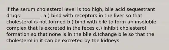 If the serum cholesterol level is too high, bile acid sequestrant drugs ________. a.) bind with receptors in the liver so that cholesterol is not formed b.) bind with bile to form an insoluble complex that is excreted in the feces c.) inhibit cholesterol formation so that none is in the bile d.)change bile so that the cholesterol in it can be excreted by the kidneys