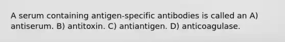 A serum containing antigen-specific antibodies is called an A) antiserum. B) antitoxin. C) antiantigen. D) anticoagulase.