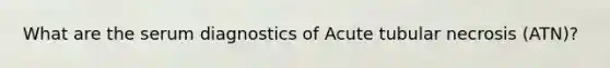 What are the serum diagnostics of Acute tubular necrosis (ATN)?