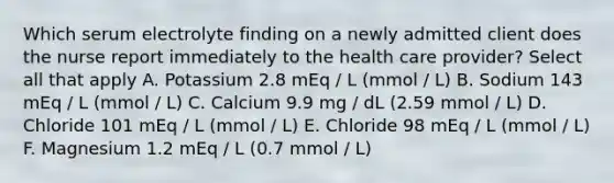 Which serum electrolyte finding on a newly admitted client does the nurse report immediately to the health care provider? Select all that apply A. Potassium 2.8 mEq / L (mmol / L) B. Sodium 143 mEq / L (mmol / L) C. Calcium 9.9 mg / dL (2.59 mmol / L) D. Chloride 101 mEq / L (mmol / L) E. Chloride 98 mEq / L (mmol / L) F. Magnesium 1.2 mEq / L (0.7 mmol / L)