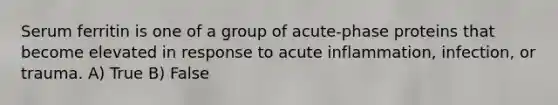 Serum ferritin is one of a group of acute-phase proteins that become elevated in response to acute inflammation, infection, or trauma. A) True B) False