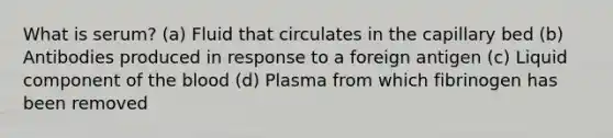 What is serum? (a) Fluid that circulates in the capillary bed (b) Antibodies produced in response to a foreign antigen (c) Liquid component of <a href='https://www.questionai.com/knowledge/k7oXMfj7lk-the-blood' class='anchor-knowledge'>the blood</a> (d) Plasma from which fibrinogen has been removed