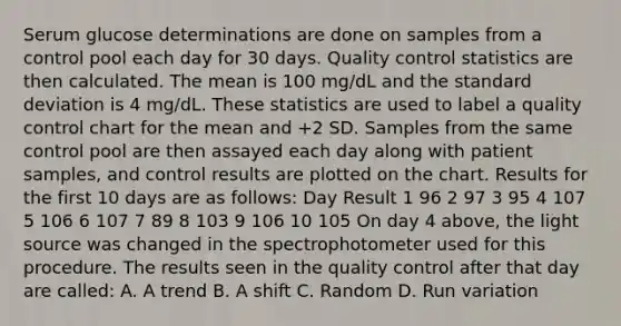 Serum glucose determinations are done on samples from a control pool each day for 30 days. Quality control statistics are then calculated. The mean is 100 mg/dL and the standard deviation is 4 mg/dL. These statistics are used to label a quality control chart for the mean and +2 SD. Samples from the same control pool are then assayed each day along with patient samples, and control results are plotted on the chart. Results for the first 10 days are as follows: Day Result 1 96 2 97 3 95 4 107 5 106 6 107 7 89 8 103 9 106 10 105 On day 4 above, the light source was changed in the spectrophotometer used for this procedure. The results seen in the quality control after that day are called: A. A trend B. A shift C. Random D. Run variation